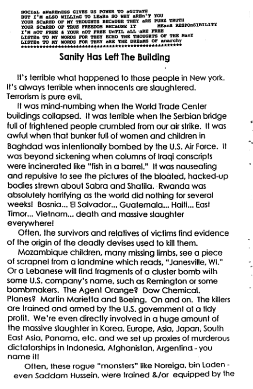 Sanity Has Left The Building  I1’s terrible what happened fo those people in New york. It’s always terrible when innocents are slaughtered. Terrorism is pure evil.  It was mind-numbing when the World Trade Cenler buildings collapsed. It was lermible when the Serbian bridge full of frightened people crumbled from our air strike. It was ‘awful when that bunker full of women and children in Baghdad was inlenfionally bombed by the U.S. Air Force. It was beyond sickening when columns of Iraqi conscripls were incinerated like “fish in a barel." It was nausealing and repulsive lo see the pictures of the bloated, hacked-up bodies sirewn aboul Sabra and Shatila. Rwanda was absolutely horifying as the world did nothing for several ‘weeks! Bosnia... Bl Salvador... Guatemala... Haifi... East Timor... Vielnam... death and massive slaughter everywherel  Often, the survivors and relalives of victims find evidence of the origin of the deadly devises used to kill them.  Mozambique children, many missing limbs, see a piece of scrapnel from a landmine which reads, “Janesville, W1." Or a Lebanese will find fragments of a cluster bomb with some U.S. company’s name, such as Remington or some bombmakers. The Agent Orange? Dow Chemical. Planes? Martin Marietta and Boeing. On and on. The killers are frained and armed by the U.S. government at a lidy profit. We’re even direclly involved in a huge amount of the massive slaughter in Korea, Europe, Asia, Japan; South East Asio, Panama, elc. and we sel up proxies of murderous  dictatorships in Indonesia, Alghanistan, Argenfina - you name it  Offen, these rogue "monsters" like Noreiga. bin Laden - even Saddam Hussein, were lrained &/or equipped by the  